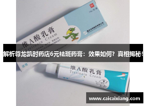 解析尊龙凯时药店6元祛斑药膏:效果如何?真相揭秘! 解析尊龙凯时药店6元祛斑药膏:效果如何?真相揭秘!
